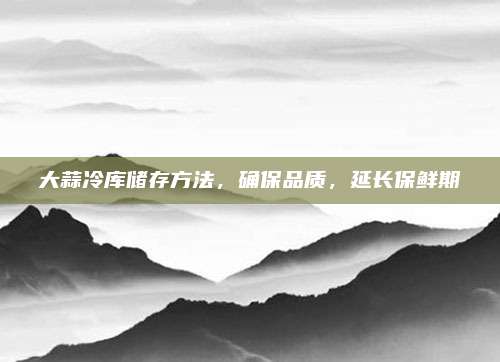 大蒜冷库储存方法，确保品质，延长保鲜期