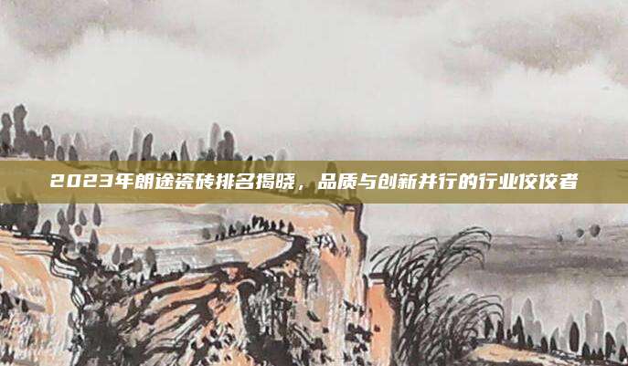 2023年朗途瓷砖排名揭晓，品质与创新并行的行业佼佼者