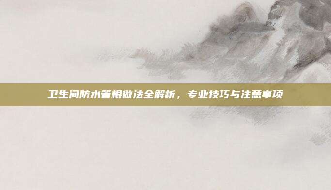卫生间防水管根做法全解析，专业技巧与注意事项