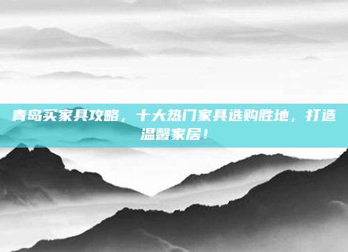 青岛买家具攻略，十大热门家具选购胜地，打造温馨家居！