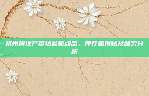 杭州房地产市场最新动态，库存量揭秘及趋势分析