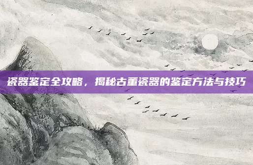 瓷器鉴定全攻略，揭秘古董瓷器的鉴定方法与技巧