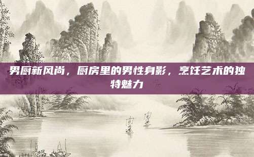 男厨新风尚，厨房里的男性身影，烹饪艺术的独特魅力