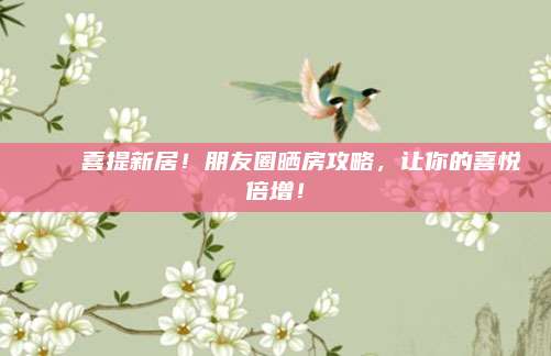 🏠喜提新居！朋友圈晒房攻略，让你的喜悦倍增！