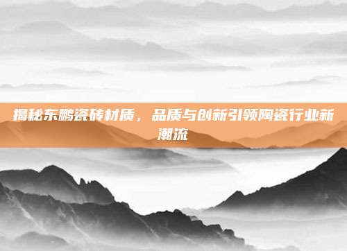 揭秘东鹏瓷砖材质，品质与创新引领陶瓷行业新潮流