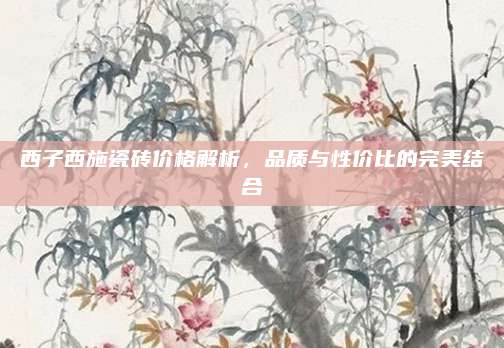 西子西施瓷砖价格解析，品质与性价比的完美结合