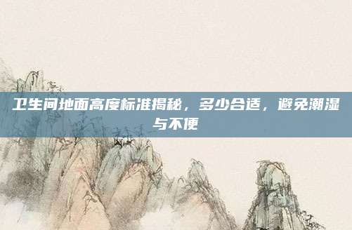 卫生间地面高度标准揭秘，多少合适，避免潮湿与不便