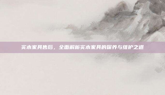 实木家具售后，全面解析实木家具的保养与维护之道