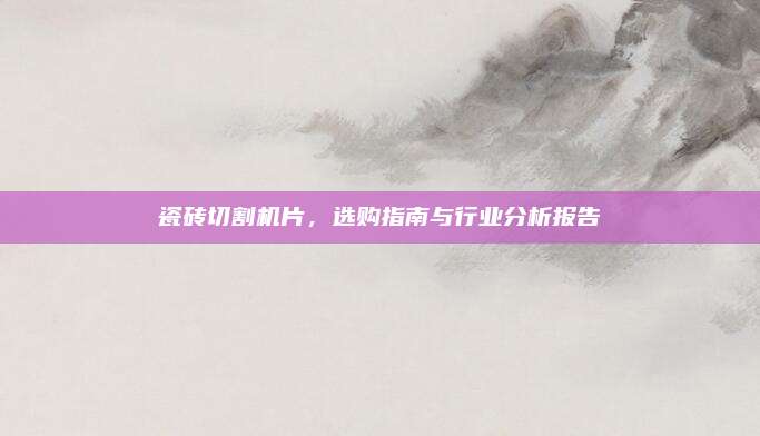 瓷砖切割机片，选购指南与行业分析报告