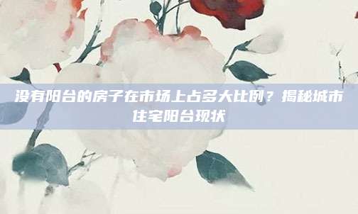 没有阳台的房子在市场上占多大比例？揭秘城市住宅阳台现状