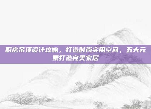厨房吊顶设计攻略，打造时尚实用空间，五大元素打造完美家居