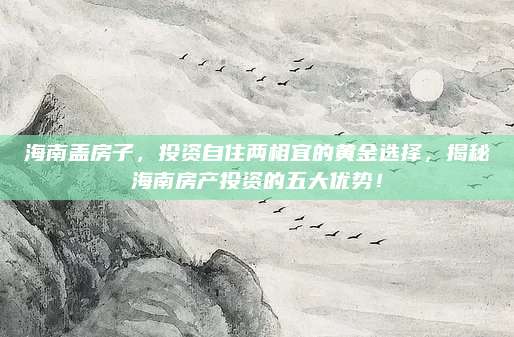 海南盖房子，投资自住两相宜的黄金选择，揭秘海南房产投资的五大优势！
