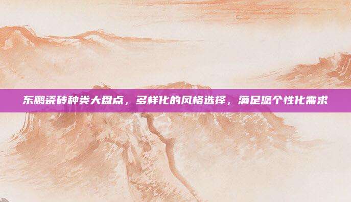 东鹏瓷砖种类大盘点，多样化的风格选择，满足您个性化需求