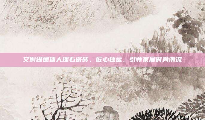 艾俐缇通体大理石瓷砖，匠心独运，引领家居时尚潮流