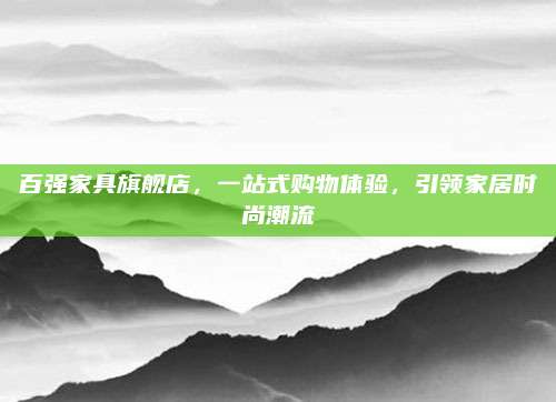 百强家具旗舰店，一站式购物体验，引领家居时尚潮流