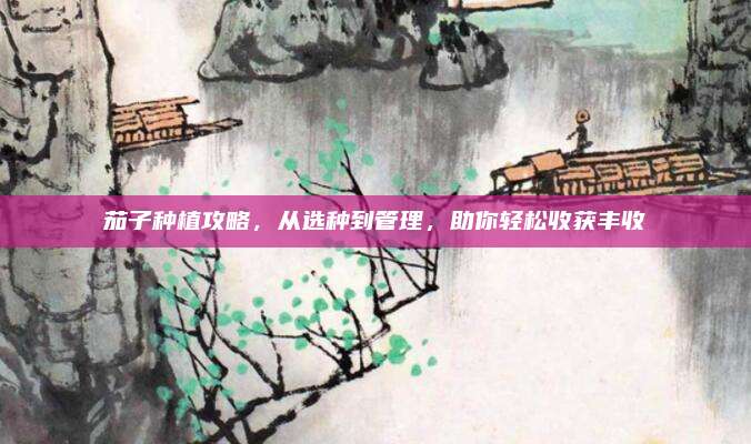 茄子种植攻略，从选种到管理，助你轻松收获丰收