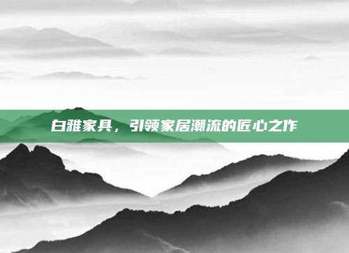 白雅家具，引领家居潮流的匠心之作