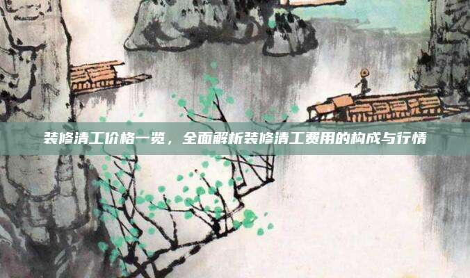 装修清工价格一览，全面解析装修清工费用的构成与行情