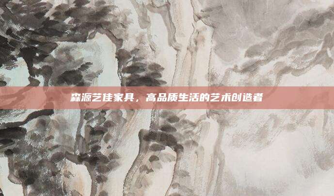 森源艺佳家具，高品质生活的艺术创造者