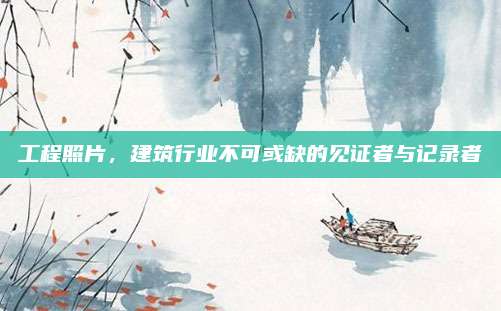 工程照片，建筑行业不可或缺的见证者与记录者