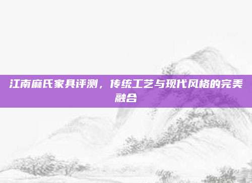 江南麻氏家具评测，传统工艺与现代风格的完美融合