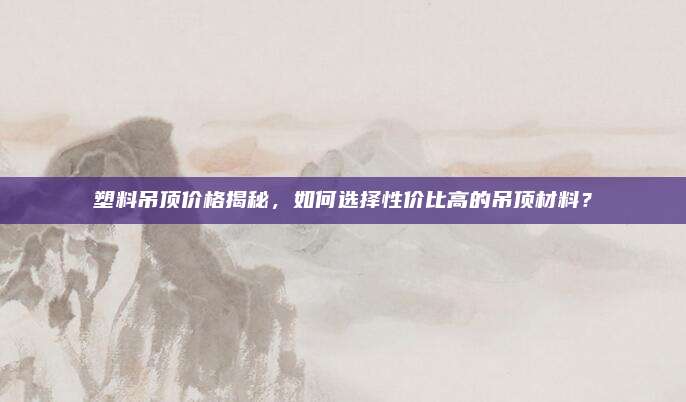 塑料吊顶价格揭秘，如何选择性价比高的吊顶材料？