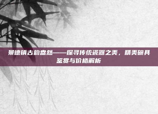 景德镇古韵盎然——探寻传统瓷器之美，精美碗具鉴赏与价格解析