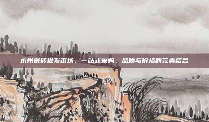 永州瓷砖批发市场，一站式采购，品质与价格的完美结合