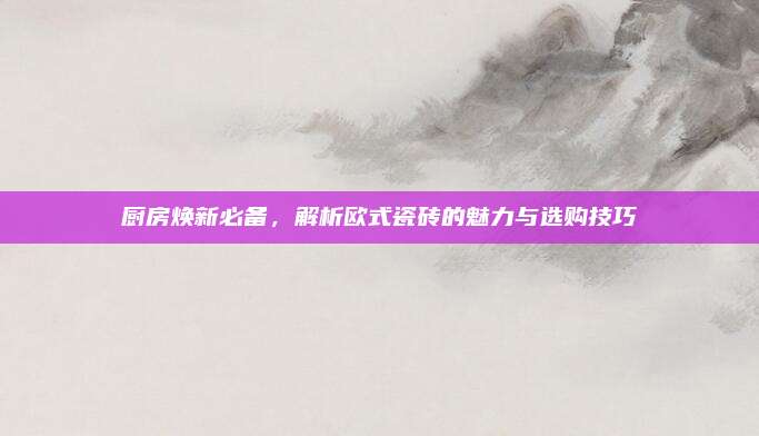 厨房焕新必备，解析欧式瓷砖的魅力与选购技巧