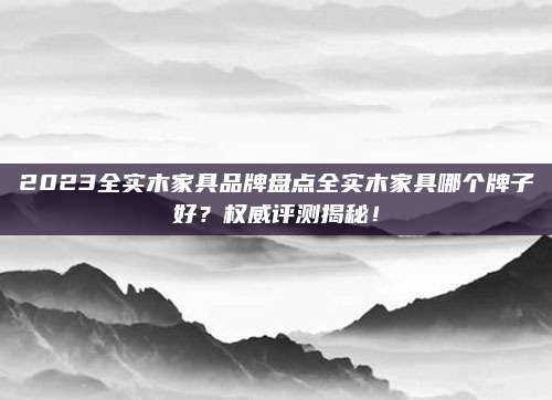 2023全实木家具品牌盘点全实木家具哪个牌子好？权威评测揭秘！