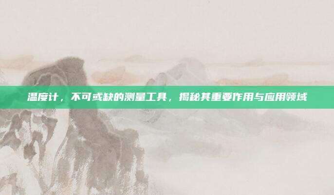 温度计，不可或缺的测量工具，揭秘其重要作用与应用领域