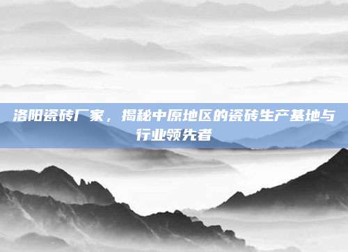 洛阳瓷砖厂家，揭秘中原地区的瓷砖生产基地与行业领先者