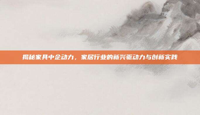 揭秘家具中企动力，家居行业的新兴驱动力与创新实践
