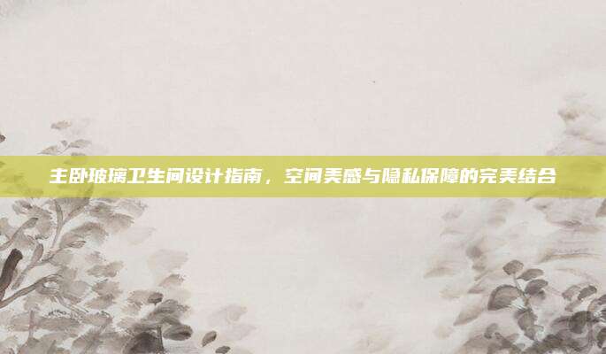 主卧玻璃卫生间设计指南，空间美感与隐私保障的完美结合