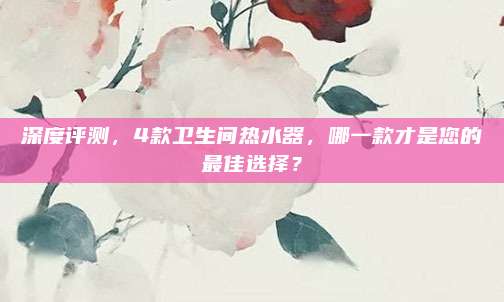 深度评测，4款卫生间热水器，哪一款才是您的最佳选择？