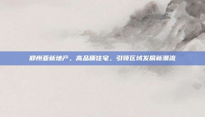 郑州亚新地产，高品质住宅，引领区域发展新潮流
