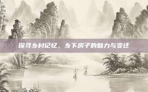 探寻乡村记忆，乡下房子的魅力与变迁