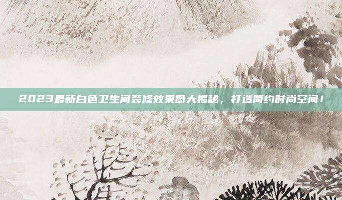 2023最新白色卫生间装修效果图大揭秘，打造简约时尚空间！