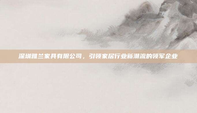 深圳雅兰家具有限公司，引领家居行业新潮流的领军企业