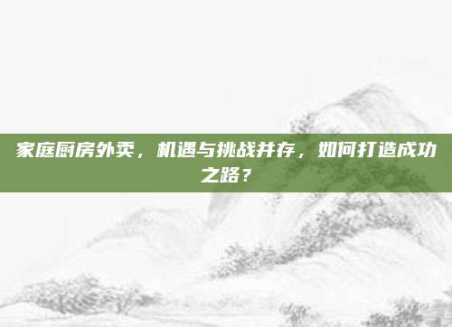 家庭厨房外卖，机遇与挑战并存，如何打造成功之路？