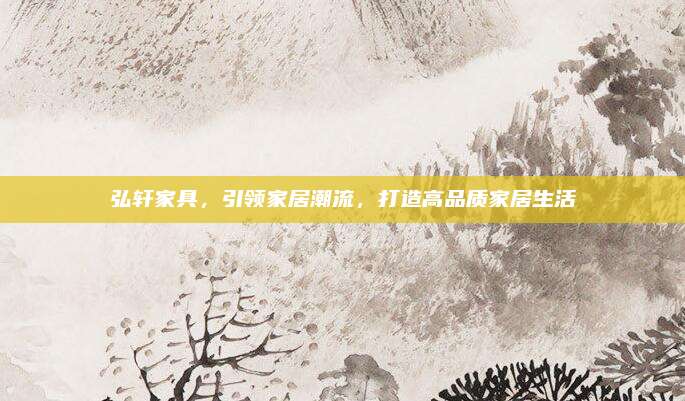 弘轩家具，引领家居潮流，打造高品质家居生活