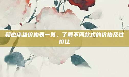 和也床垫价格表一览，了解不同款式的价格及性价比