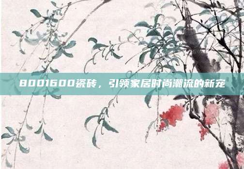 8001600瓷砖，引领家居时尚潮流的新宠