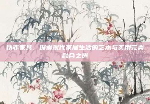 以亦家具，探索现代家居生活的艺术与实用完美融合之道