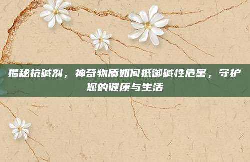 揭秘抗碱剂，神奇物质如何抵御碱性危害，守护您的健康与生活