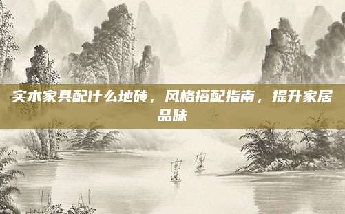 实木家具配什么地砖，风格搭配指南，提升家居品味