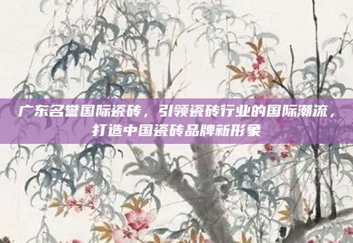 广东名誉国际瓷砖，引领瓷砖行业的国际潮流，打造中国瓷砖品牌新形象