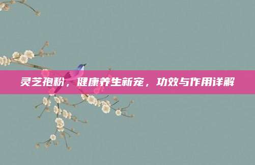 灵芝孢粉，健康养生新宠，功效与作用详解