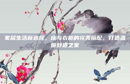 家居生活新选择，床与衣柜的完美搭配，打造温馨舒适之家