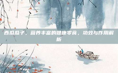 西瓜瓜子，营养丰富的健康零食，功效与作用解析